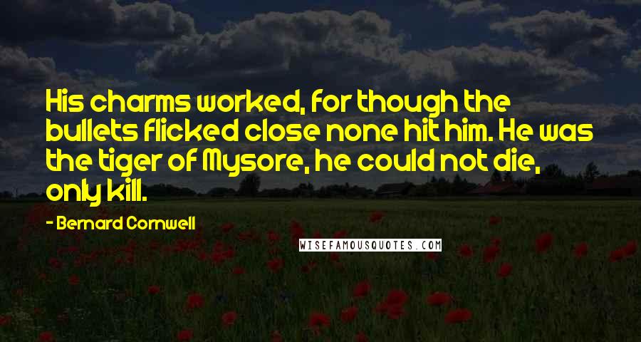 Bernard Cornwell Quotes: His charms worked, for though the bullets flicked close none hit him. He was the tiger of Mysore, he could not die, only kill.