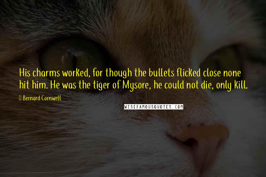 Bernard Cornwell Quotes: His charms worked, for though the bullets flicked close none hit him. He was the tiger of Mysore, he could not die, only kill.