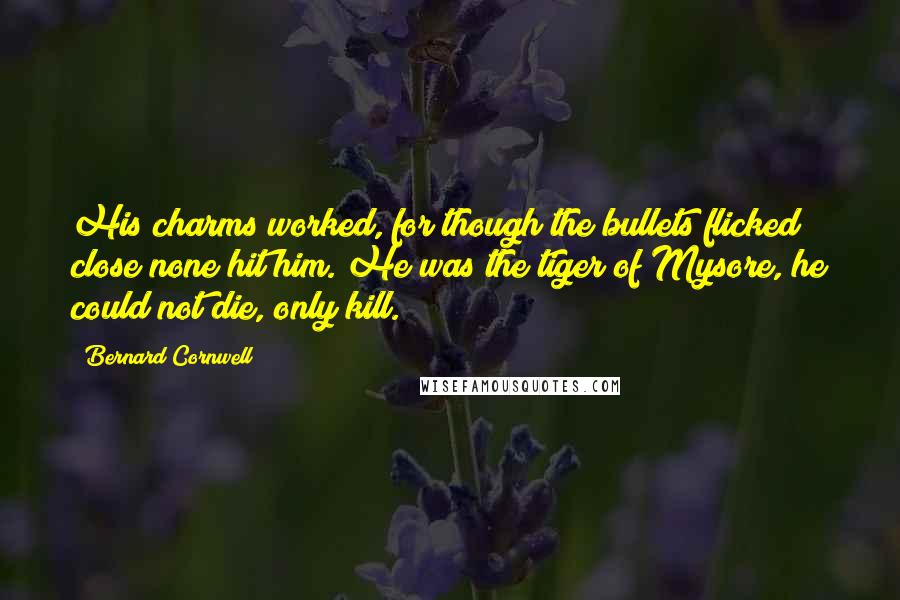 Bernard Cornwell Quotes: His charms worked, for though the bullets flicked close none hit him. He was the tiger of Mysore, he could not die, only kill.