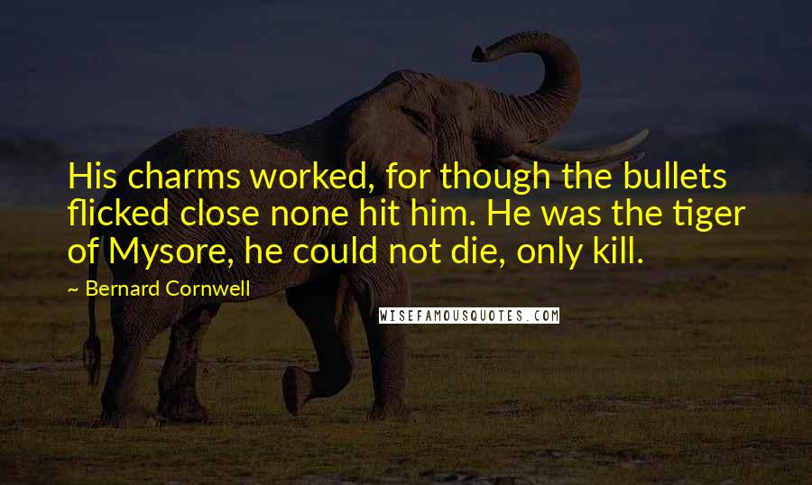Bernard Cornwell Quotes: His charms worked, for though the bullets flicked close none hit him. He was the tiger of Mysore, he could not die, only kill.