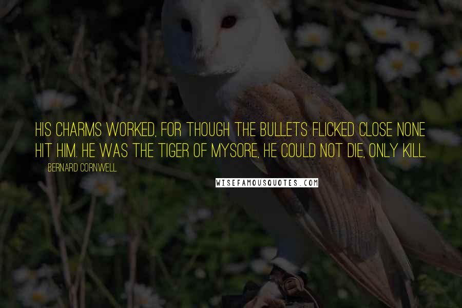 Bernard Cornwell Quotes: His charms worked, for though the bullets flicked close none hit him. He was the tiger of Mysore, he could not die, only kill.