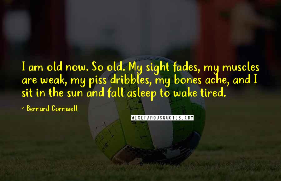 Bernard Cornwell Quotes: I am old now. So old. My sight fades, my muscles are weak, my piss dribbles, my bones ache, and I sit in the sun and fall asleep to wake tired.