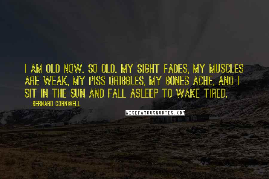 Bernard Cornwell Quotes: I am old now. So old. My sight fades, my muscles are weak, my piss dribbles, my bones ache, and I sit in the sun and fall asleep to wake tired.