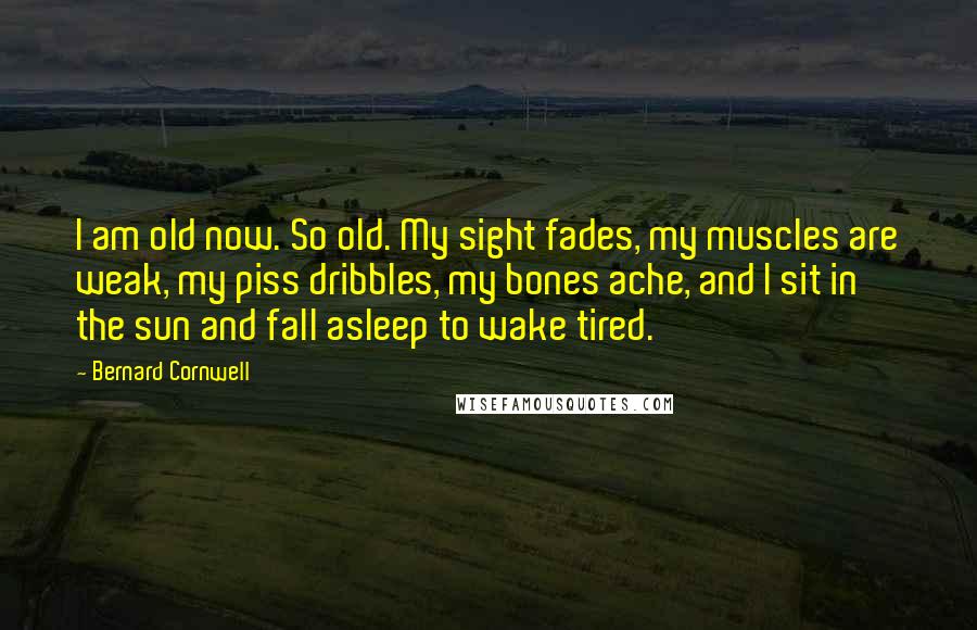 Bernard Cornwell Quotes: I am old now. So old. My sight fades, my muscles are weak, my piss dribbles, my bones ache, and I sit in the sun and fall asleep to wake tired.