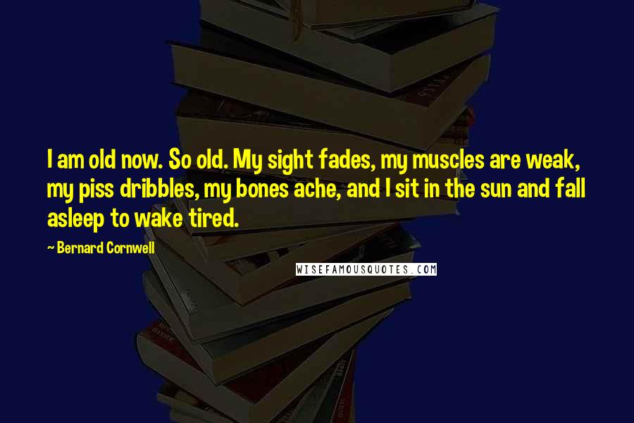 Bernard Cornwell Quotes: I am old now. So old. My sight fades, my muscles are weak, my piss dribbles, my bones ache, and I sit in the sun and fall asleep to wake tired.