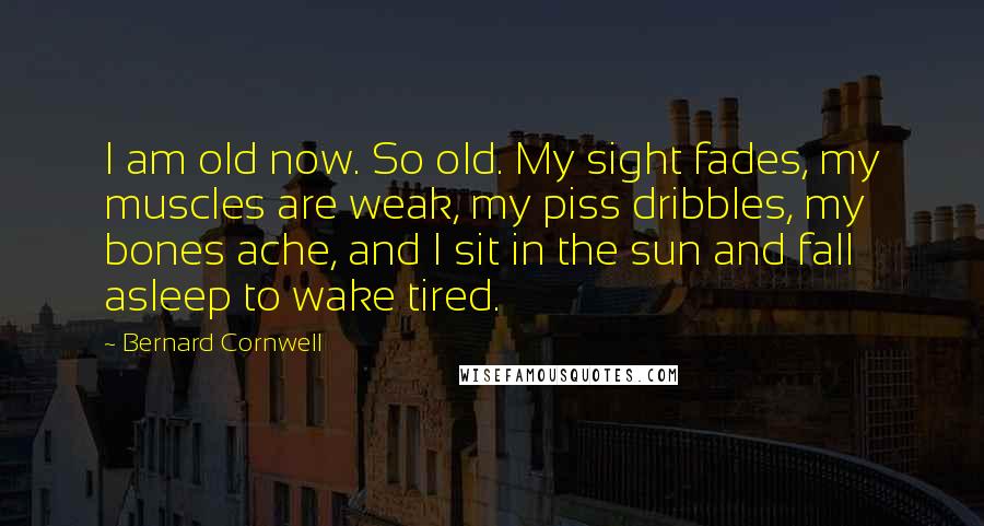 Bernard Cornwell Quotes: I am old now. So old. My sight fades, my muscles are weak, my piss dribbles, my bones ache, and I sit in the sun and fall asleep to wake tired.
