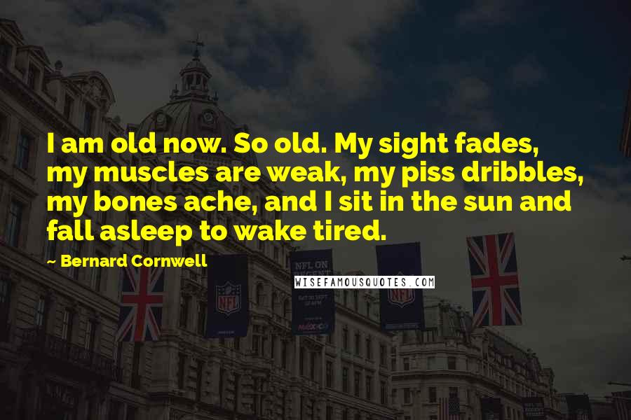 Bernard Cornwell Quotes: I am old now. So old. My sight fades, my muscles are weak, my piss dribbles, my bones ache, and I sit in the sun and fall asleep to wake tired.