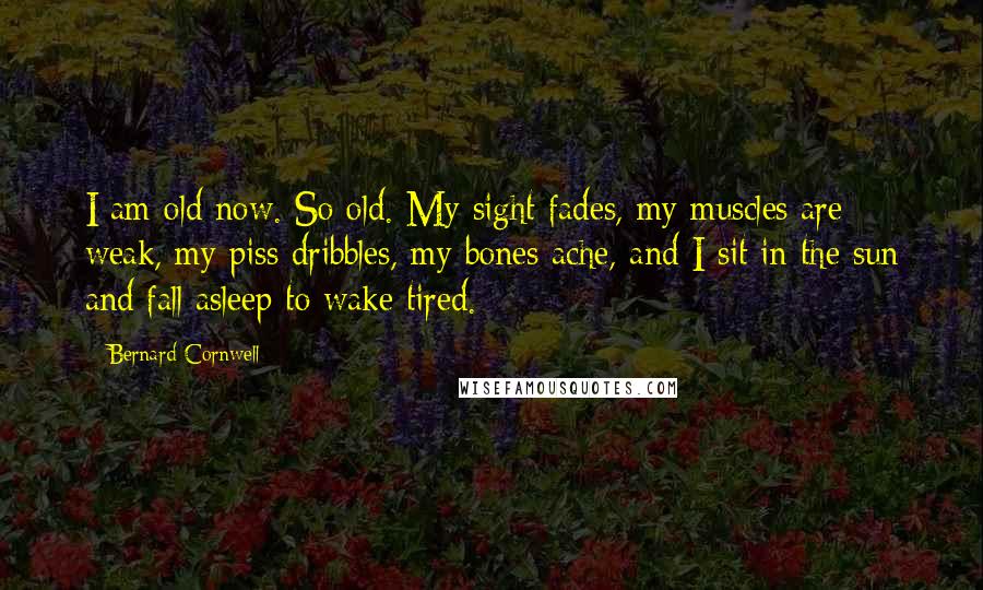 Bernard Cornwell Quotes: I am old now. So old. My sight fades, my muscles are weak, my piss dribbles, my bones ache, and I sit in the sun and fall asleep to wake tired.