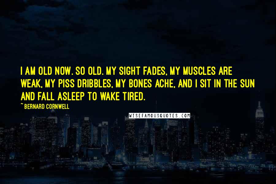 Bernard Cornwell Quotes: I am old now. So old. My sight fades, my muscles are weak, my piss dribbles, my bones ache, and I sit in the sun and fall asleep to wake tired.