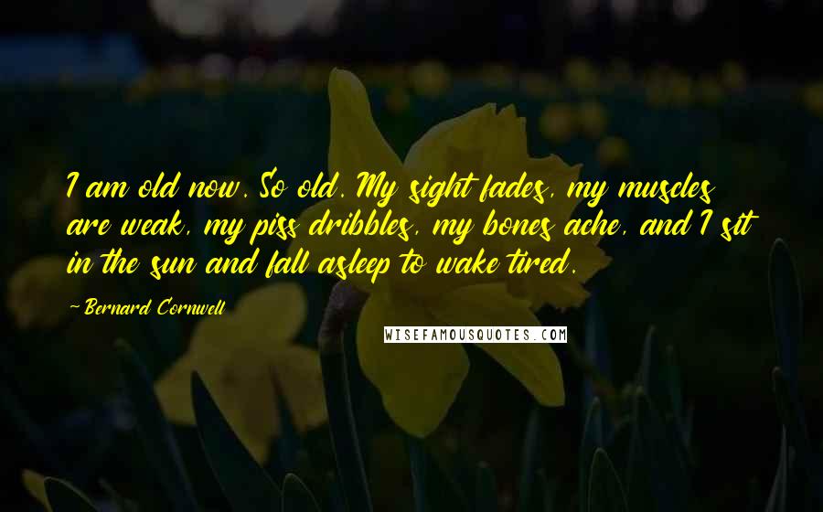 Bernard Cornwell Quotes: I am old now. So old. My sight fades, my muscles are weak, my piss dribbles, my bones ache, and I sit in the sun and fall asleep to wake tired.