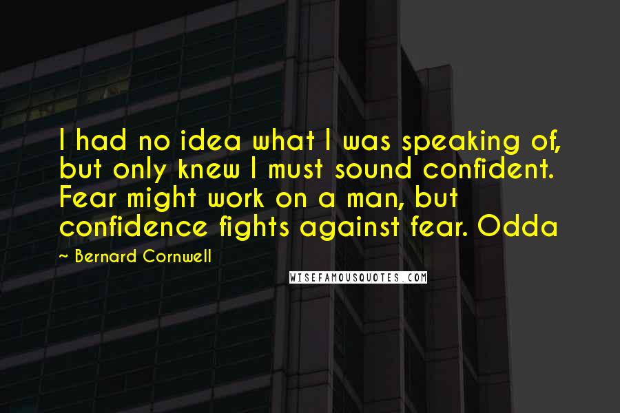 Bernard Cornwell Quotes: I had no idea what I was speaking of, but only knew I must sound confident. Fear might work on a man, but confidence fights against fear. Odda