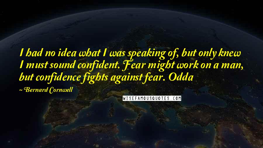Bernard Cornwell Quotes: I had no idea what I was speaking of, but only knew I must sound confident. Fear might work on a man, but confidence fights against fear. Odda