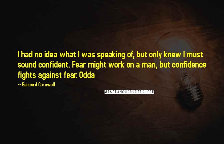 Bernard Cornwell Quotes: I had no idea what I was speaking of, but only knew I must sound confident. Fear might work on a man, but confidence fights against fear. Odda