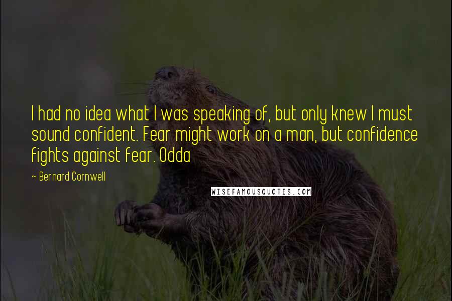 Bernard Cornwell Quotes: I had no idea what I was speaking of, but only knew I must sound confident. Fear might work on a man, but confidence fights against fear. Odda