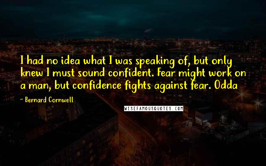 Bernard Cornwell Quotes: I had no idea what I was speaking of, but only knew I must sound confident. Fear might work on a man, but confidence fights against fear. Odda