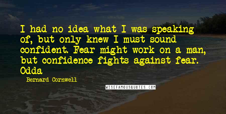 Bernard Cornwell Quotes: I had no idea what I was speaking of, but only knew I must sound confident. Fear might work on a man, but confidence fights against fear. Odda