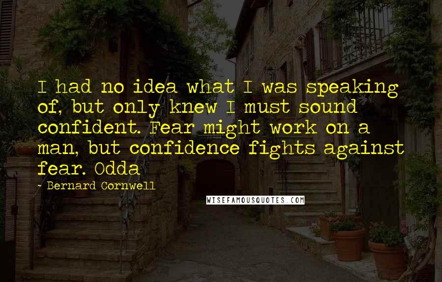 Bernard Cornwell Quotes: I had no idea what I was speaking of, but only knew I must sound confident. Fear might work on a man, but confidence fights against fear. Odda