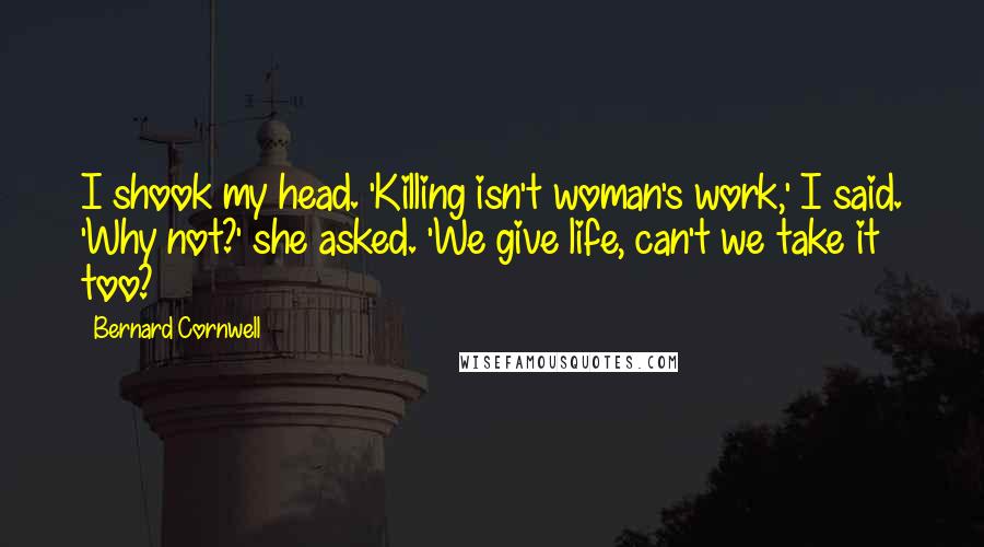 Bernard Cornwell Quotes: I shook my head. 'Killing isn't woman's work,' I said. 'Why not?' she asked. 'We give life, can't we take it too?