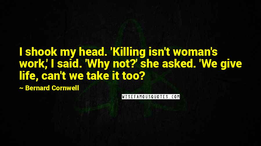 Bernard Cornwell Quotes: I shook my head. 'Killing isn't woman's work,' I said. 'Why not?' she asked. 'We give life, can't we take it too?