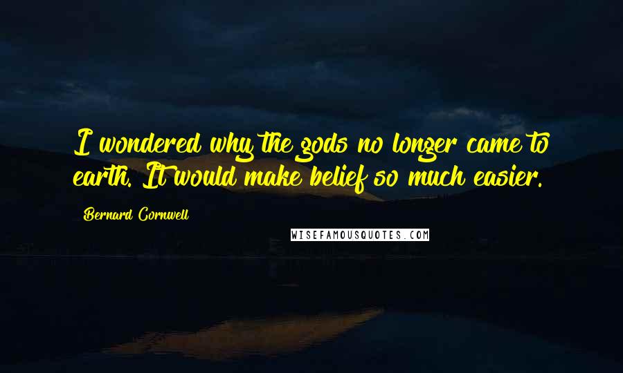 Bernard Cornwell Quotes: I wondered why the gods no longer came to earth. It would make belief so much easier.