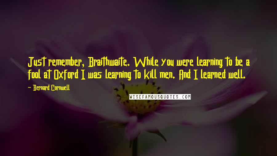 Bernard Cornwell Quotes: Just remember, Braithwaite. While you were learning to be a fool at Oxford I was learning to kill men. And I learned well.