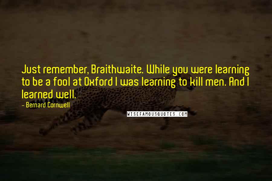 Bernard Cornwell Quotes: Just remember, Braithwaite. While you were learning to be a fool at Oxford I was learning to kill men. And I learned well.