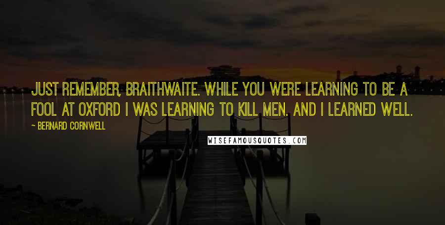 Bernard Cornwell Quotes: Just remember, Braithwaite. While you were learning to be a fool at Oxford I was learning to kill men. And I learned well.