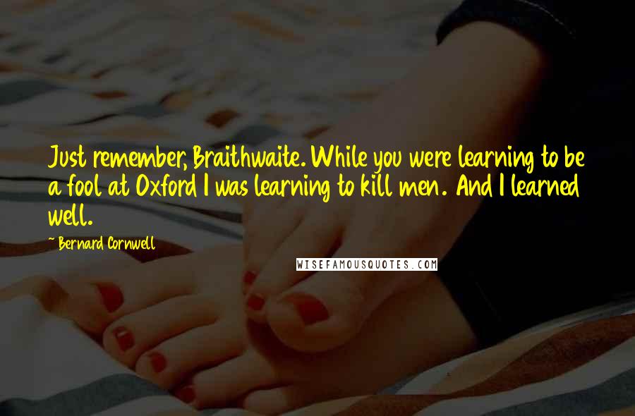 Bernard Cornwell Quotes: Just remember, Braithwaite. While you were learning to be a fool at Oxford I was learning to kill men. And I learned well.