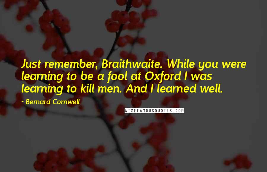 Bernard Cornwell Quotes: Just remember, Braithwaite. While you were learning to be a fool at Oxford I was learning to kill men. And I learned well.