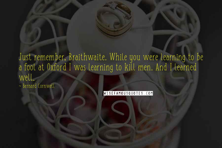 Bernard Cornwell Quotes: Just remember, Braithwaite. While you were learning to be a fool at Oxford I was learning to kill men. And I learned well.