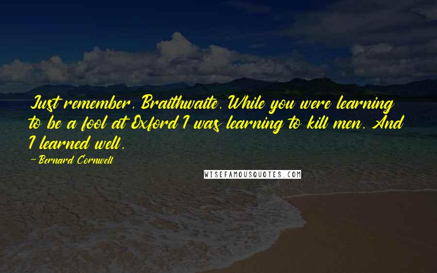 Bernard Cornwell Quotes: Just remember, Braithwaite. While you were learning to be a fool at Oxford I was learning to kill men. And I learned well.