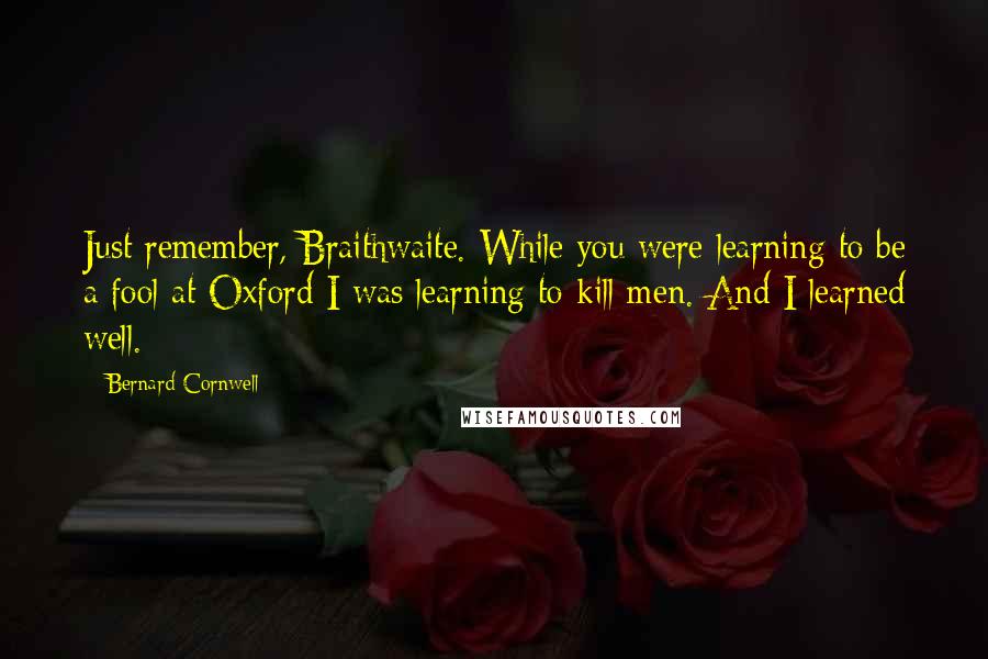 Bernard Cornwell Quotes: Just remember, Braithwaite. While you were learning to be a fool at Oxford I was learning to kill men. And I learned well.