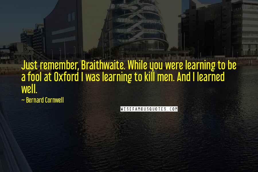 Bernard Cornwell Quotes: Just remember, Braithwaite. While you were learning to be a fool at Oxford I was learning to kill men. And I learned well.
