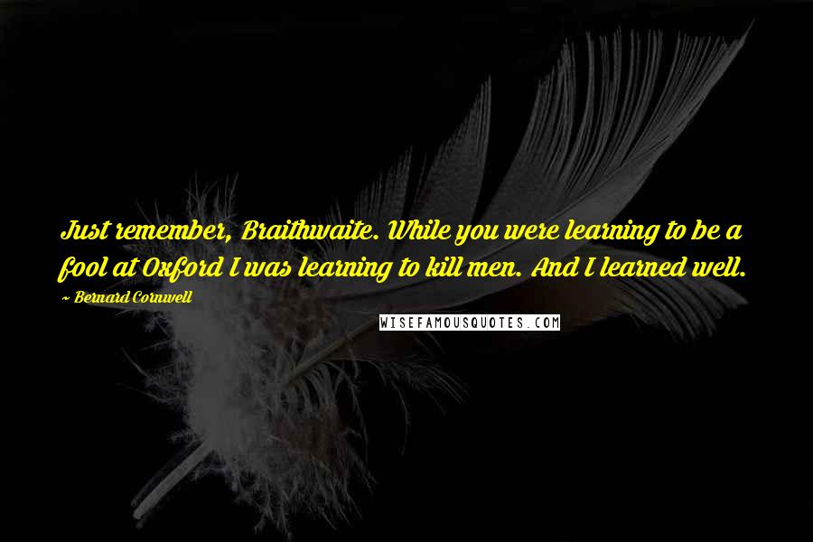 Bernard Cornwell Quotes: Just remember, Braithwaite. While you were learning to be a fool at Oxford I was learning to kill men. And I learned well.