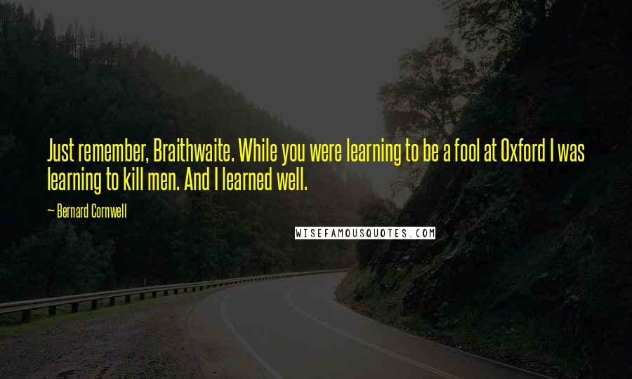 Bernard Cornwell Quotes: Just remember, Braithwaite. While you were learning to be a fool at Oxford I was learning to kill men. And I learned well.