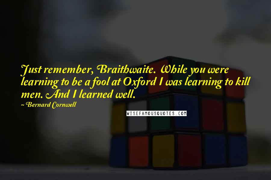 Bernard Cornwell Quotes: Just remember, Braithwaite. While you were learning to be a fool at Oxford I was learning to kill men. And I learned well.