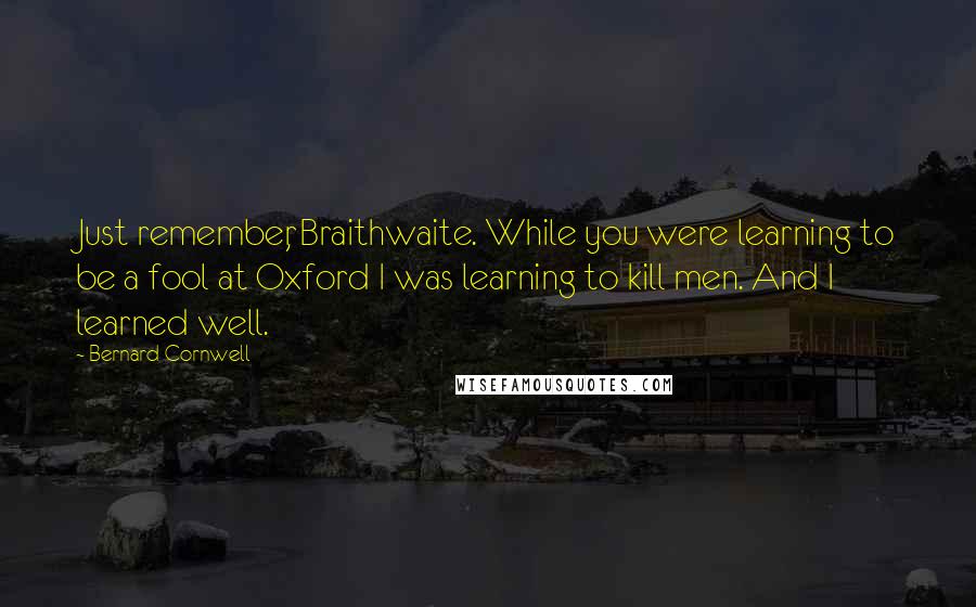 Bernard Cornwell Quotes: Just remember, Braithwaite. While you were learning to be a fool at Oxford I was learning to kill men. And I learned well.