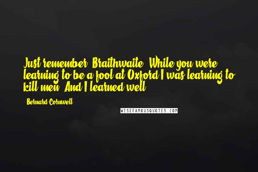 Bernard Cornwell Quotes: Just remember, Braithwaite. While you were learning to be a fool at Oxford I was learning to kill men. And I learned well.