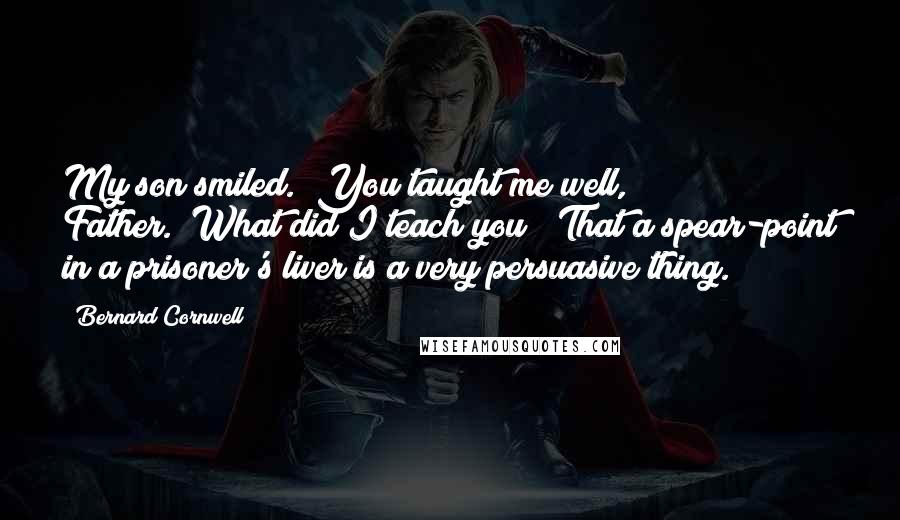 Bernard Cornwell Quotes: My son smiled. "You taught me well, Father.""What did I teach you?""That a spear-point in a prisoner's liver is a very persuasive thing.