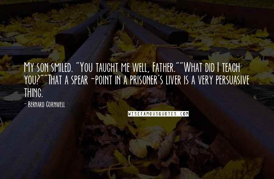 Bernard Cornwell Quotes: My son smiled. "You taught me well, Father.""What did I teach you?""That a spear-point in a prisoner's liver is a very persuasive thing.