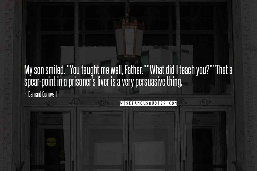 Bernard Cornwell Quotes: My son smiled. "You taught me well, Father.""What did I teach you?""That a spear-point in a prisoner's liver is a very persuasive thing.