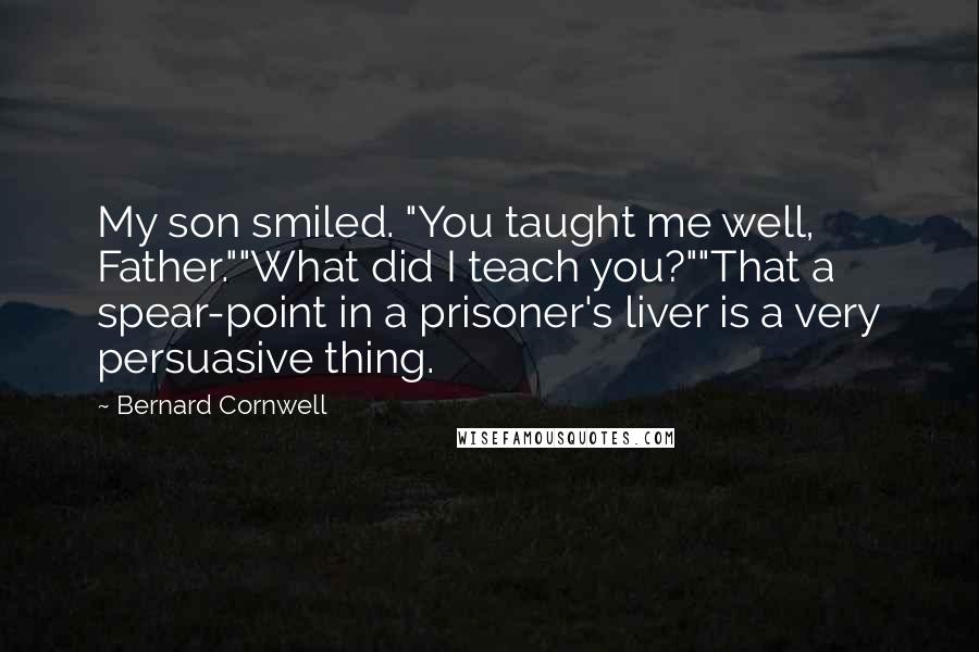 Bernard Cornwell Quotes: My son smiled. "You taught me well, Father.""What did I teach you?""That a spear-point in a prisoner's liver is a very persuasive thing.