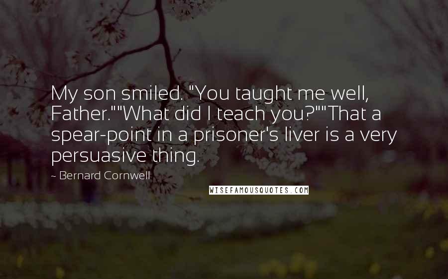 Bernard Cornwell Quotes: My son smiled. "You taught me well, Father.""What did I teach you?""That a spear-point in a prisoner's liver is a very persuasive thing.