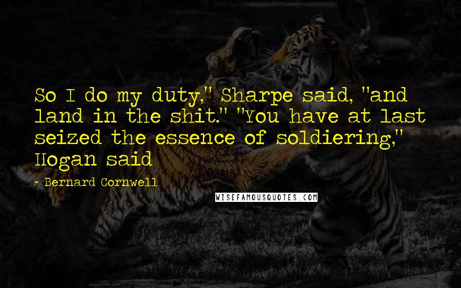 Bernard Cornwell Quotes: So I do my duty," Sharpe said, "and land in the shit." "You have at last seized the essence of soldiering," Hogan said