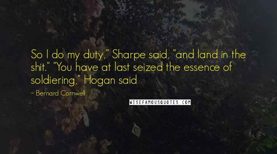 Bernard Cornwell Quotes: So I do my duty," Sharpe said, "and land in the shit." "You have at last seized the essence of soldiering," Hogan said
