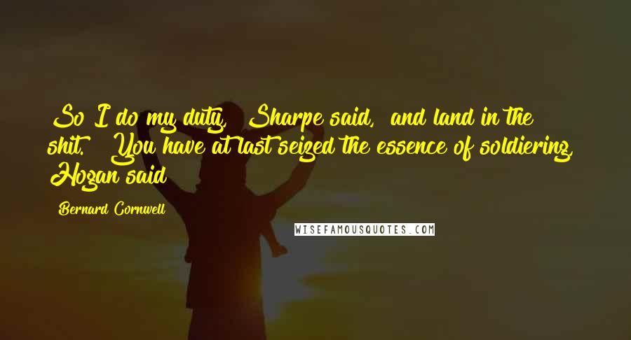 Bernard Cornwell Quotes: So I do my duty," Sharpe said, "and land in the shit." "You have at last seized the essence of soldiering," Hogan said