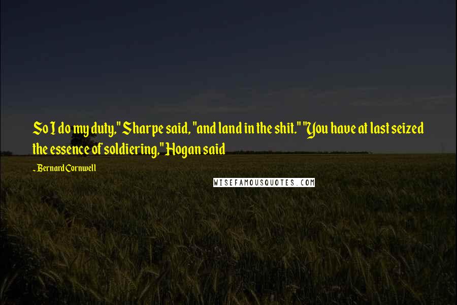 Bernard Cornwell Quotes: So I do my duty," Sharpe said, "and land in the shit." "You have at last seized the essence of soldiering," Hogan said