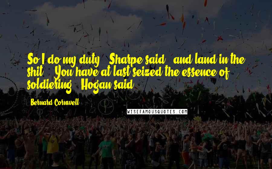 Bernard Cornwell Quotes: So I do my duty," Sharpe said, "and land in the shit." "You have at last seized the essence of soldiering," Hogan said