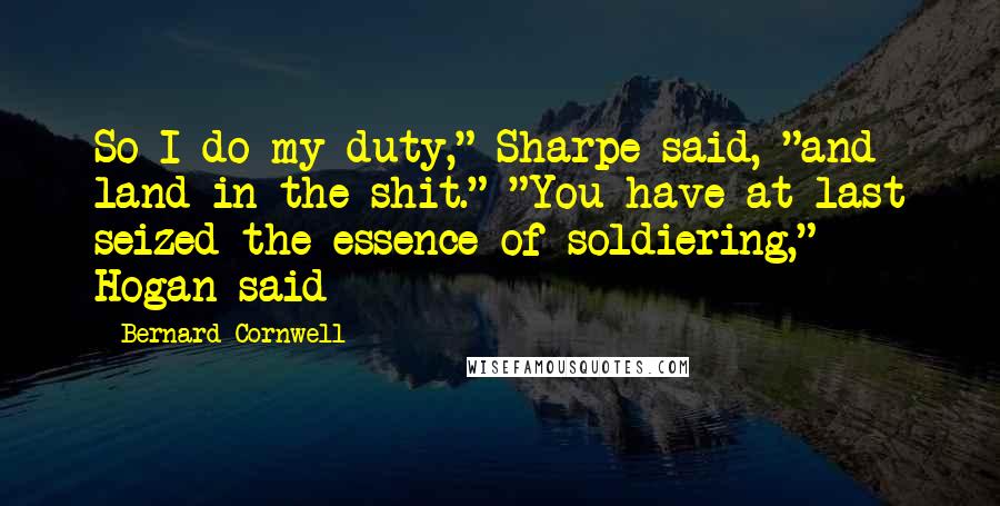 Bernard Cornwell Quotes: So I do my duty," Sharpe said, "and land in the shit." "You have at last seized the essence of soldiering," Hogan said