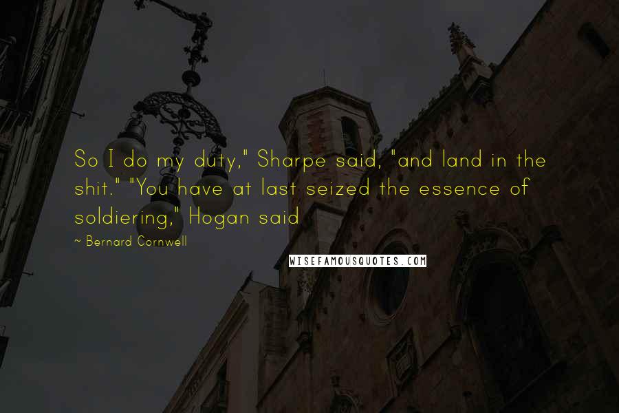 Bernard Cornwell Quotes: So I do my duty," Sharpe said, "and land in the shit." "You have at last seized the essence of soldiering," Hogan said